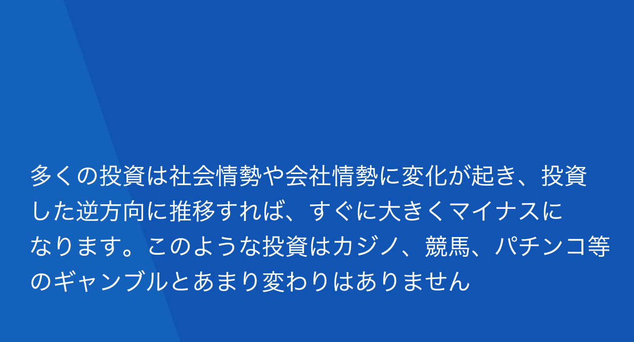 多くの投資は社会情勢や会社情勢に変化が起き、投資した逆方向に推移すれば、すぐに大きくマイナスになります。このような投資はカジノ、競馬パチンコ等のギャンブルとあまり変わりません