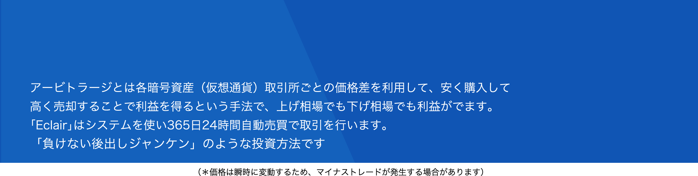 アービトラージとは各暗号資産（仮想通貨）取引所ごとの価格差を利用して、安く購入して高く売却して利益を得るという手法で、上げ相場でも下げ相場でも利益がでます。「Eclair」はシステムを使い365日24時間自動売買で取引を行います。「負けない後出しジャンケン」のような投資方法です