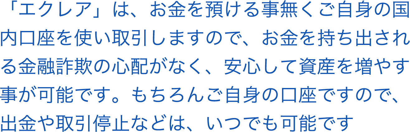 「エクレア」は、お金を預ける事無くご自身の国内口座を使い取引しましので、お金を持ち出される金融詐欺の心配がなく、安心して資産が増やすことが可能です。もちろん自信の口座ですので、出金や取引停止などはいつでも可能です。