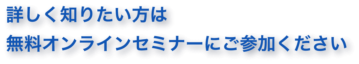 詳しく知りたい方は無料オンライセミナーにご参加ください