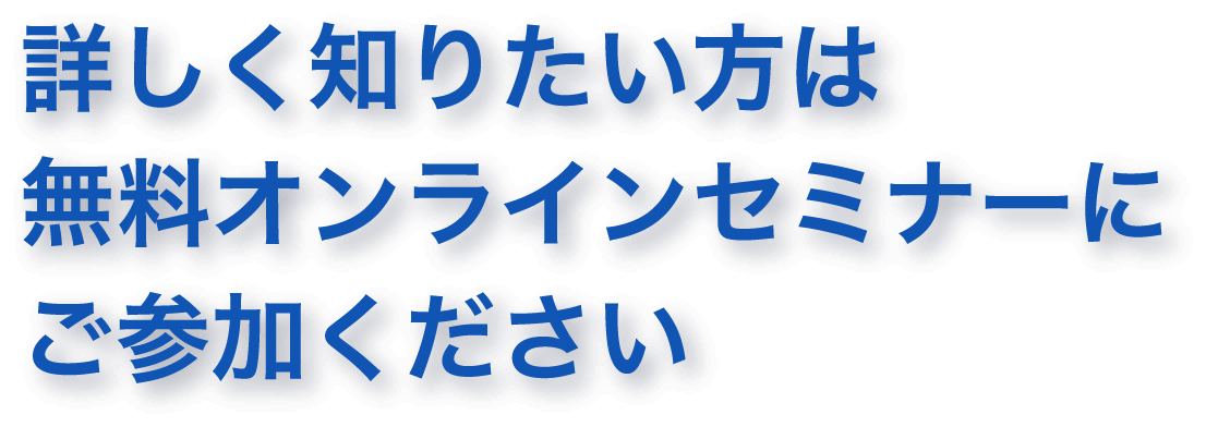詳しく知りたい方は無料オンライセミナーにご参加ください
